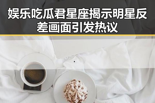 娱乐吃瓜君星座揭示明星反差画面引发热议