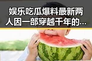 娱乐吃瓜爆料最新两人因一部穿越千年的美丽传奇引发神秘事件背后真相大揭秘