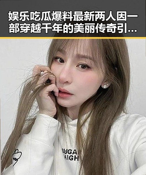娱乐吃瓜爆料最新两人因一部穿越千年的美丽传奇引发神秘事件背后真相大揭秘