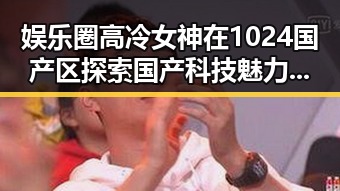 娱乐圈高冷女神在1024国产区探索国产科技魅力的背后故事